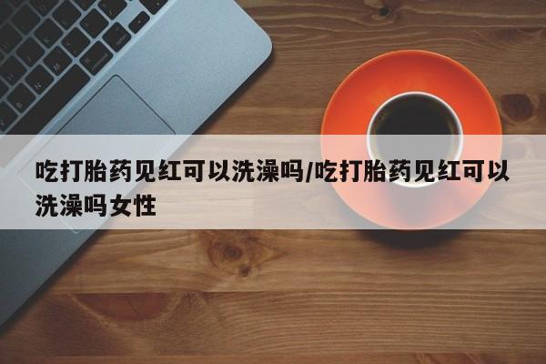 私人打胎药专卖联系微信吃打胎药见红可以洗澡吗/吃打胎药见红可以洗澡吗女性