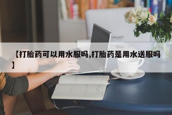 私人打胎药专卖联系微信【打胎药可以用水服吗,打胎药是用水送服吗】