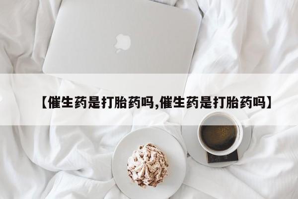 私人打胎药专卖联系微信【催生药是打胎药吗,催生药是打胎药吗】