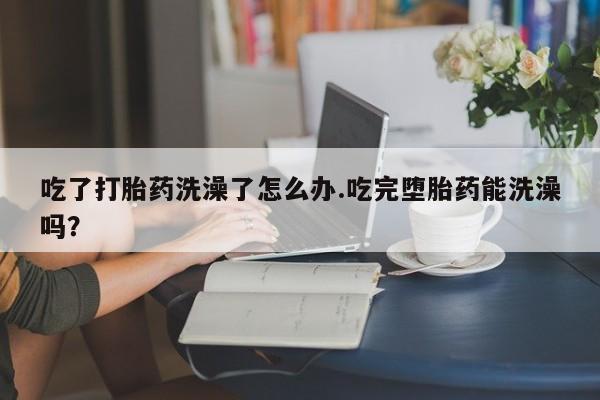 私人打胎药专卖联系微信吃了打胎药洗澡了怎么办.吃完堕胎药能洗澡吗？