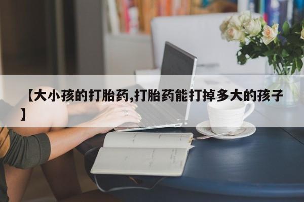 私人打胎药专卖联系微信【大小孩的打胎药,打胎药能打掉多大的孩子】