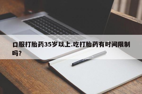 私人打胎药专卖联系微信口服打胎药35岁以上.吃打胎药有时间限制吗？