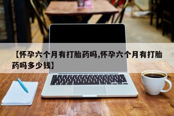 私人打胎药专卖联系微信【怀孕六个月有打胎药吗,怀孕六个月有打胎药吗多少钱】