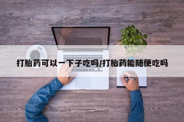 私人打胎药专卖联系微信打胎药可以一下子吃吗/打胎药能随便吃吗