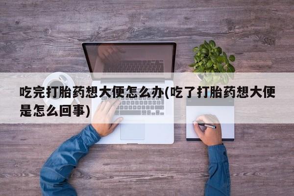 私人打胎药专卖联系微信吃完打胎药想大便怎么办(吃了打胎药想大便是怎么回事)