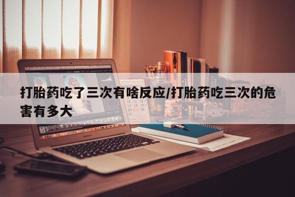 私人打胎药专卖联系微信打胎药吃了三次有啥反应/打胎药吃三次的危害有多大