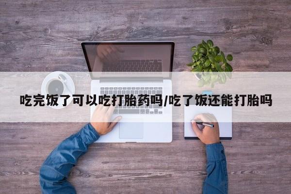 私人打胎药专卖联系微信吃完饭了可以吃打胎药吗/吃了饭还能打胎吗