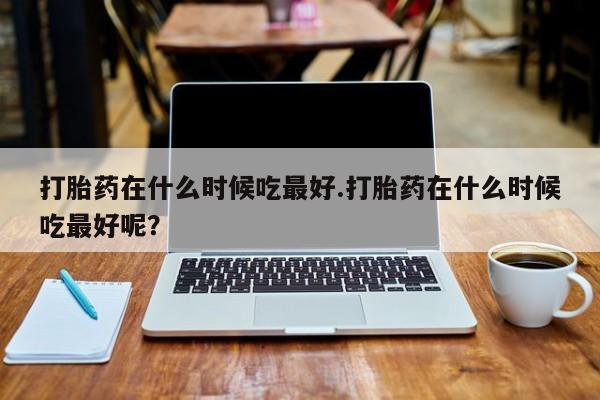 私人打胎药专卖联系微信打胎药在什么时候吃最好.打胎药在什么时候吃最好呢？