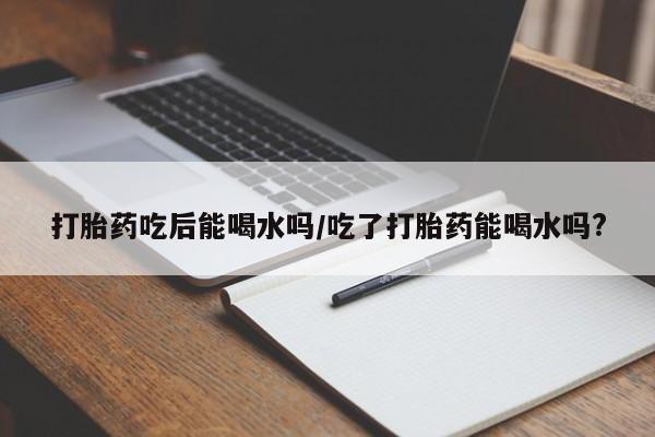 私人打胎药专卖联系微信打胎药吃后能喝水吗/吃了打胎药能喝水吗?