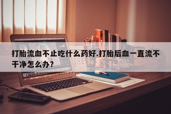 私人打胎药专卖联系微信打胎流血不止吃什么药好.打胎后血一直流不干净怎么办？