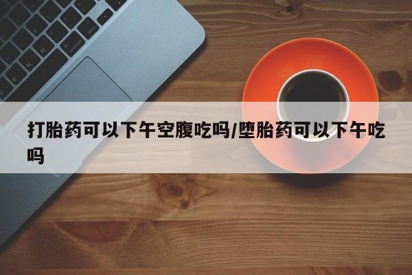 私人打胎药专卖联系微信打胎药可以下午空腹吃吗/堕胎药可以下午吃吗