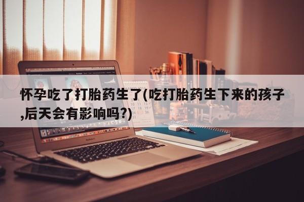 私人打胎药专卖联系微信怀孕吃了打胎药生了(吃打胎药生下来的孩子,后天会有影响吗?)