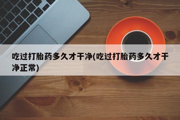 私人打胎药专卖联系微信吃过打胎药多久才干净(吃过打胎药多久才干净正常)