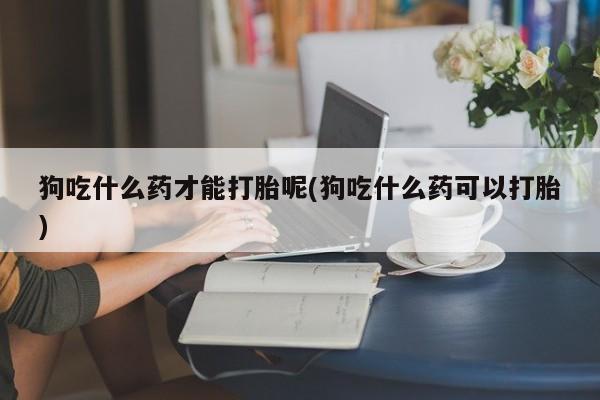 私人打胎药专卖联系微信狗吃什么药才能打胎呢(狗吃什么药可以打胎)