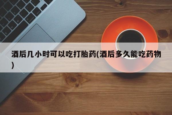 私人打胎药专卖联系微信酒后几小时可以吃打胎药(酒后多久能吃药物)