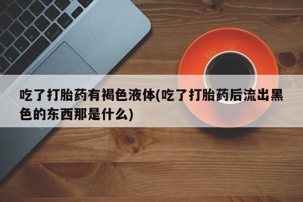 私人打胎药专卖联系微信吃了打胎药有褐色液体(吃了打胎药后流出黑色的东西那是什么)