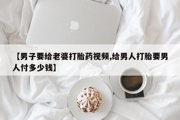 私人打胎药专卖联系微信【男子要给老婆打胎药视频,给男人打胎要男人付多少钱】