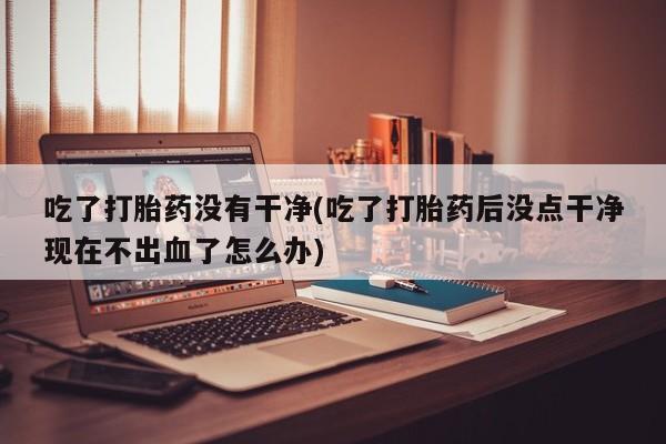私人打胎药专卖联系微信吃了打胎药没有干净(吃了打胎药后没点干净现在不出血了怎么办)