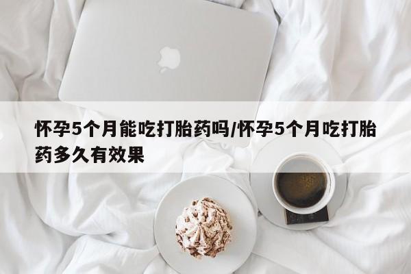 私人打胎药专卖联系微信怀孕5个月能吃打胎药吗/怀孕5个月吃打胎药多久有效果