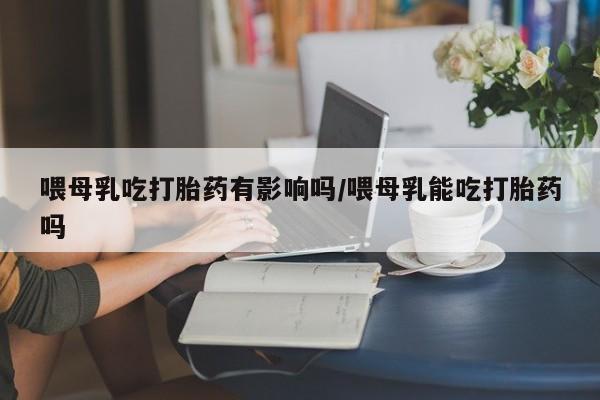 私人打胎药专卖联系微信喂母乳吃打胎药有影响吗/喂母乳能吃打胎药吗