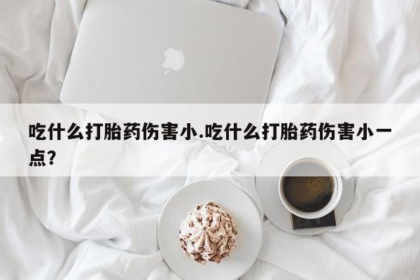 私人打胎药专卖联系微信吃什么打胎药伤害小.吃什么打胎药伤害小一点？