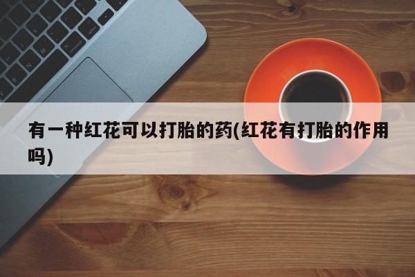 私人打胎药专卖联系微信有一种红花可以打胎的药(红花有打胎的作用吗)
