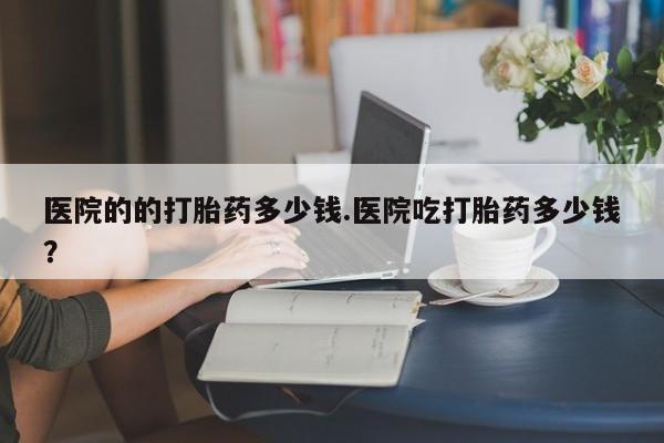 私人打胎药专卖联系微信医院的的打胎药多少钱.医院吃打胎药多少钱？
