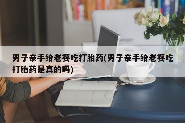 私人打胎药专卖联系微信男子亲手给老婆吃打胎药(男子亲手给老婆吃打胎药是真的吗)
