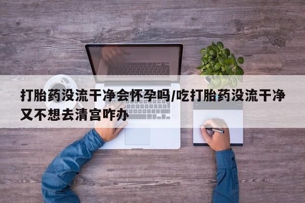 私人打胎药专卖联系微信打胎药没流干净会怀孕吗/吃打胎药没流干净又不想去清宫咋办