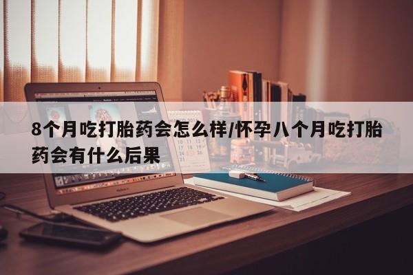 私人打胎药专卖联系微信8个月吃打胎药会怎么样/怀孕八个月吃打胎药会有什么后果
