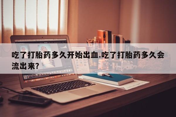 私人打胎药专卖联系微信吃了打胎药多久开始出血.吃了打胎药多久会流出来？