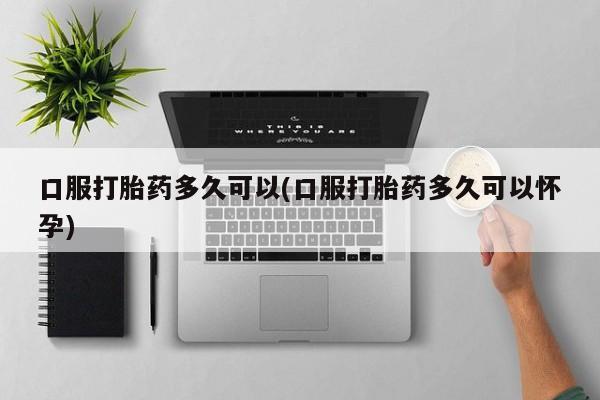私人打胎药专卖联系微信口服打胎药多久可以(口服打胎药多久可以怀孕)
