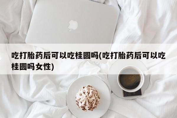 私人打胎药专卖联系微信吃打胎药后可以吃桂圆吗(吃打胎药后可以吃桂圆吗女性)