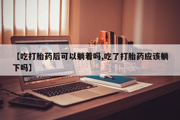 私人打胎药专卖联系微信【吃打胎药后可以躺着吗,吃了打胎药应该躺下吗】