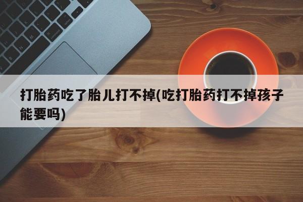 私人打胎药专卖联系微信打胎药吃了胎儿打不掉(吃打胎药打不掉孩子能要吗)