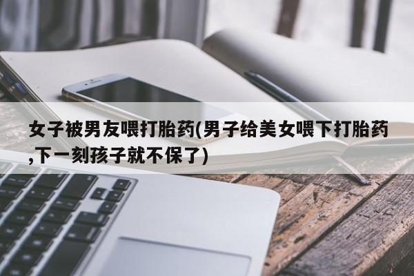 私人打胎药专卖联系微信女子被男友喂打胎药(男子给美女喂下打胎药,下一刻孩子就不保了)