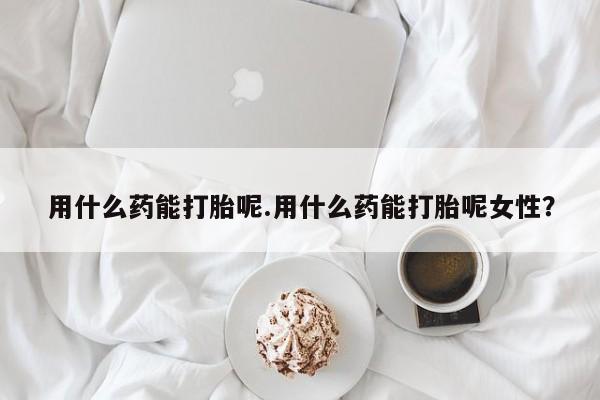 私人打胎药专卖联系微信用什么药能打胎呢.用什么药能打胎呢女性？
