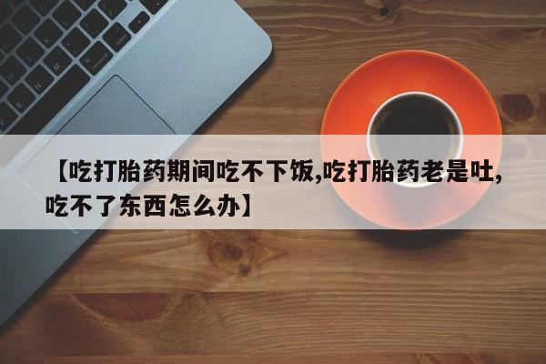 私人打胎药专卖联系微信【吃打胎药期间吃不下饭,吃打胎药老是吐,吃不了东西怎么办】
