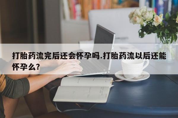 私人打胎药专卖联系微信打胎药流完后还会怀孕吗.打胎药流以后还能怀孕么？