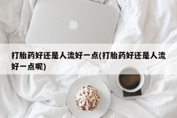 私人打胎药专卖联系微信打胎药好还是人流好一点(打胎药好还是人流好一点呢)