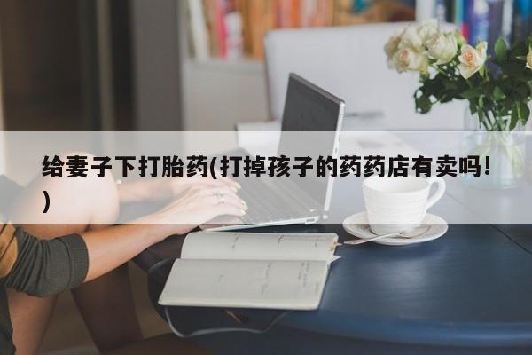 私人打胎药专卖联系微信给妻子下打胎药(打掉孩子的药药店有卖吗!)