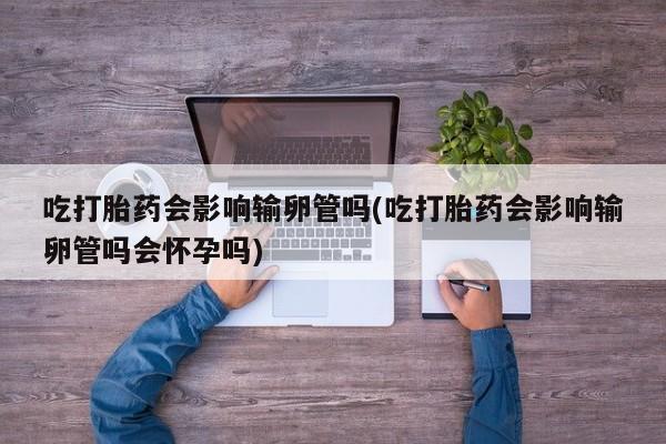 私人打胎药专卖联系微信吃打胎药会影响输卵管吗(吃打胎药会影响输卵管吗会怀孕吗)