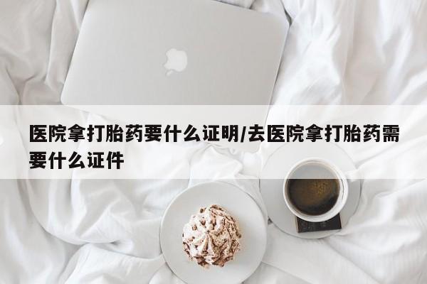 私人打胎药专卖联系微信医院拿打胎药要什么证明/去医院拿打胎药需要什么证件