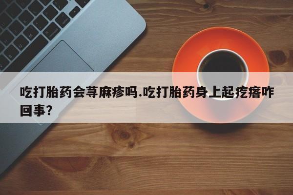 私人打胎药专卖联系微信吃打胎药会荨麻疹吗.吃打胎药身上起疙瘩咋回事？