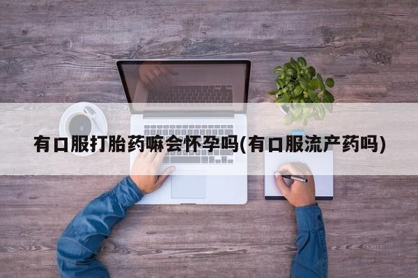 私人打胎药专卖联系微信有口服打胎药嘛会怀孕吗(有口服流产药吗)