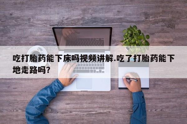 私人打胎药专卖联系微信吃打胎药能下床吗视频讲解.吃了打胎药能下地走路吗？
