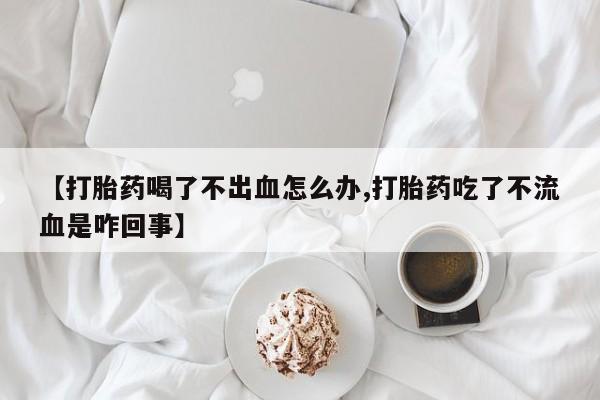 私人打胎药专卖联系微信【打胎药喝了不出血怎么办,打胎药吃了不流血是咋回事】