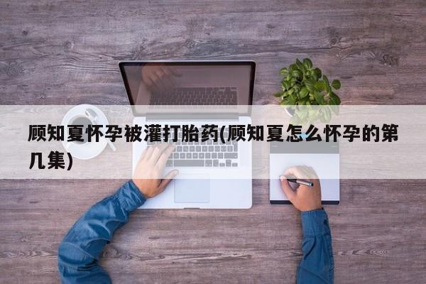 私人打胎药专卖联系微信顾知夏怀孕被灌打胎药(顾知夏怎么怀孕的第几集)