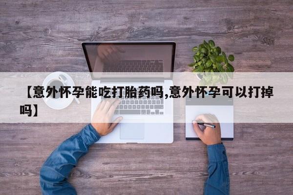 私人打胎药专卖联系微信【意外怀孕能吃打胎药吗,意外怀孕可以打掉吗】