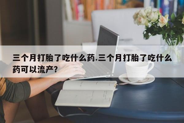 私人打胎药专卖联系微信三个月打胎了吃什么药.三个月打胎了吃什么药可以流产？